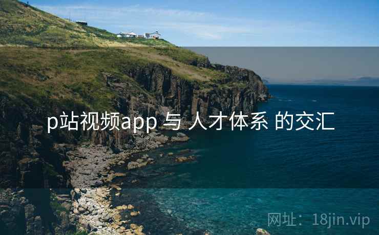 p站视频app 与 人才体系 的交汇 p站视频app 与 人才体系 的交汇