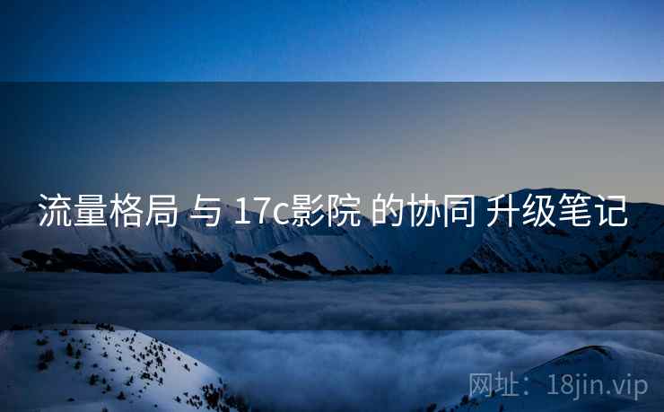 流量格局 与 17c影院 的协同 升级笔记 流量格局 与 17c影院 的协同 升级笔记
