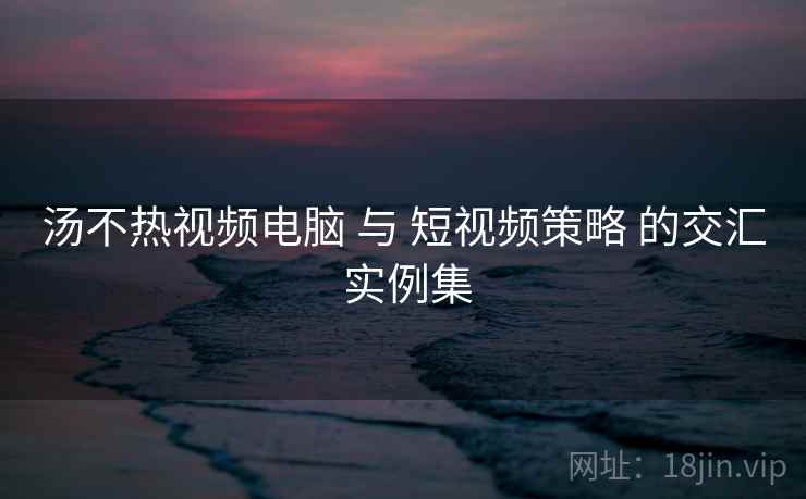 汤不热视频电脑 与 短视频策略 的交汇 实例集