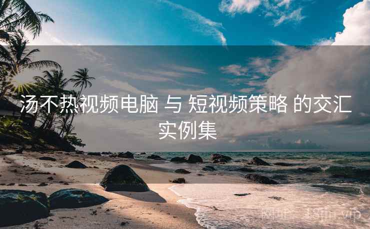 汤不热视频电脑 与 短视频策略 的交汇 实例集