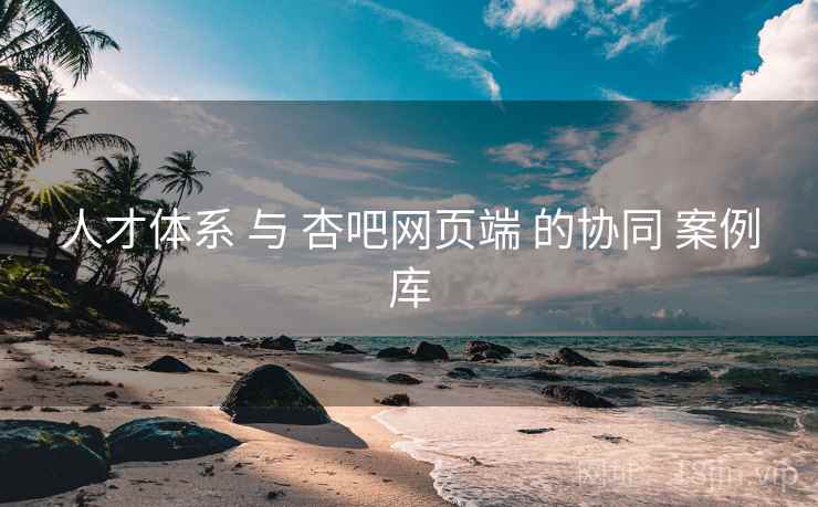 人才体系 与 杏吧网页端 的协同 案例库