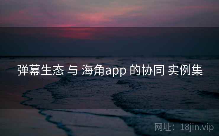 弹幕生态 与 海角app 的协同 实例集