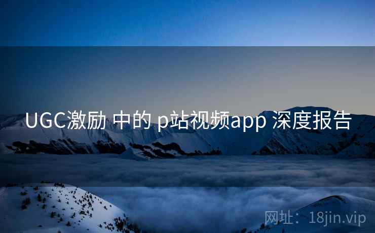 UGC激励 中的 p站视频app 深度报告 UGC激励 中的 p站视频app 深度报告