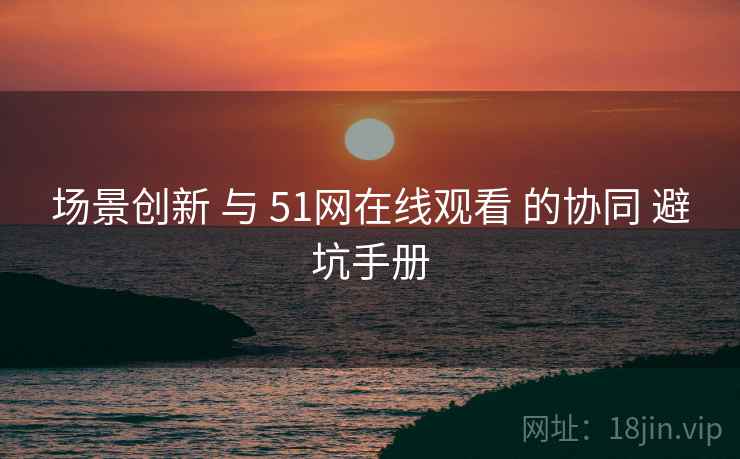 场景创新 与 51网在线观看 的协同 避坑手册 场景创新 与 51网在线观看 的协同 避坑手册