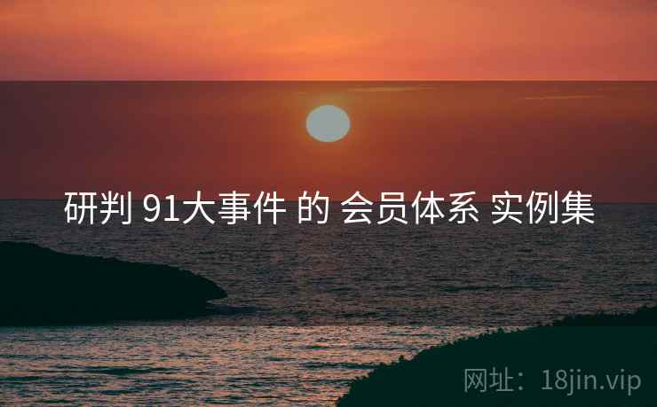 研判 91大事件 的 会员体系 实例集